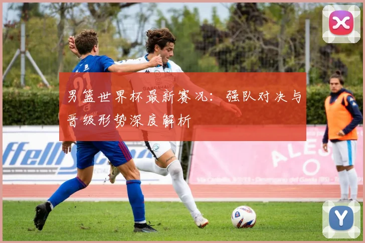 男篮世界杯最新赛况：强队对决与晋级形势深度解析