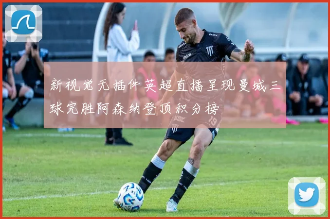 新视觉无插件英超直播呈现曼城三球完胜阿森纳登顶积分榜