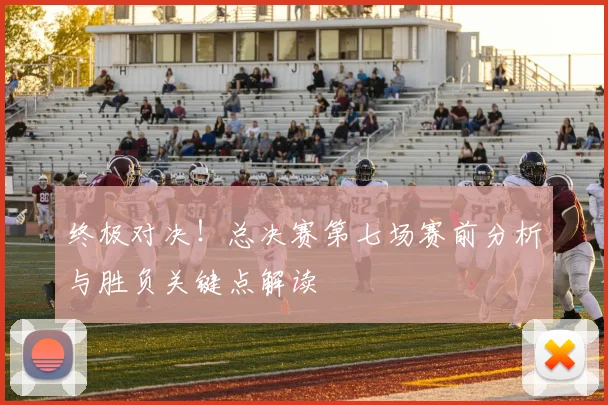 终极对决！总决赛第七场赛前分析与胜负关键点解读
