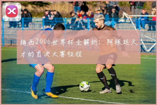 梅西2006世界杯全解析：阿根廷天才的首次大赛征程