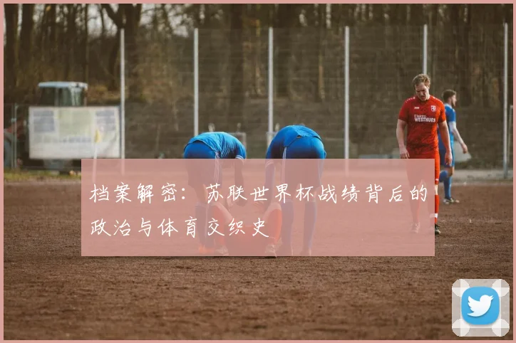 档案解密：苏联世界杯战绩背后的政治与体育交织史