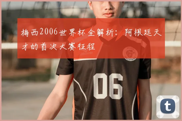 梅西2006世界杯全解析：阿根廷天才的首次大赛征程