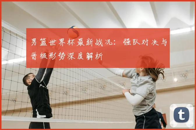 男篮世界杯最新战况：强队对决与晋级形势深度解析