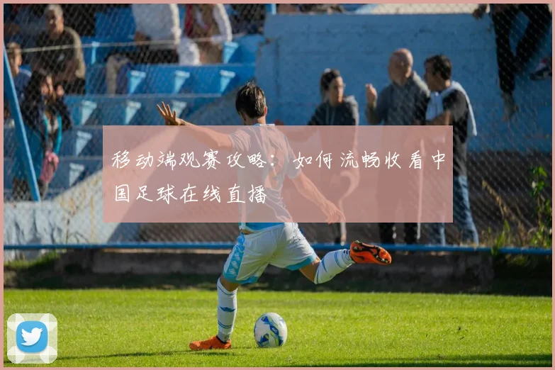 移动端观赛攻略：如何流畅收看中国足球在线直播